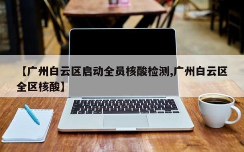 【广州白云区启动全员核酸检测,广州白云区全区核酸】
