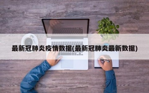 最新冠肺炎疫情数据(最新冠肺炎最新数据)