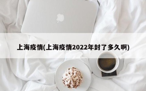 上海疫情(上海疫情2022年封了多久啊)