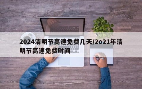 2024清明节高速免费几天/2o21年清明节高速免费时间