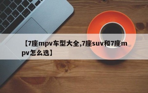 【7座mpv车型大全,7座suv和7座mpv怎么选】