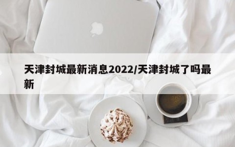 天津封城最新消息2022/天津封城了吗最新