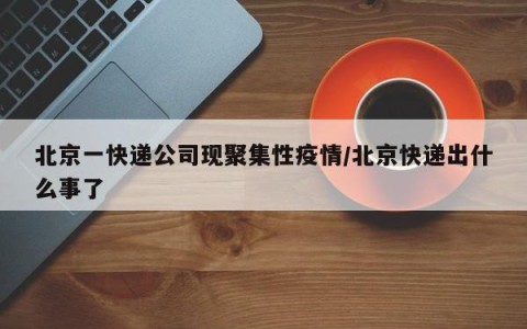北京一快递公司现聚集性疫情/北京快递出什么事了