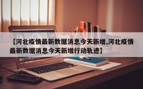 【河北疫情最新数据消息今天新增,河北疫情最新数据消息今天新增行动轨迹】