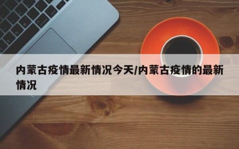 内蒙古疫情最新情况今天/内蒙古疫情的最新情况