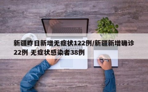 新疆昨日新增无症状122例/新疆新增确诊22例 无症状感染者38例