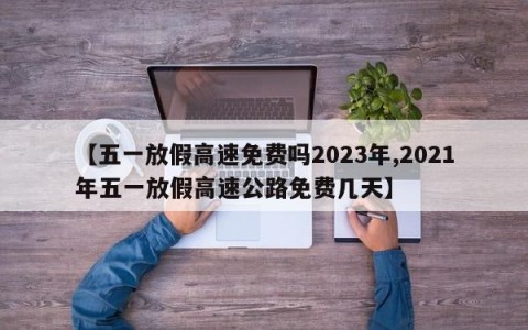 【五一放假高速免费吗2023年,2021年五一放假高速公路免费几天】