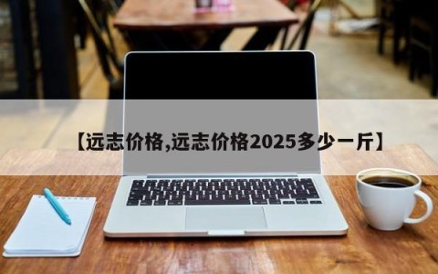 【远志价格,远志价格2025多少一斤】