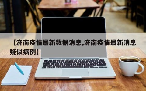 【济南疫情最新数据消息,济南疫情最新消息疑似病例】