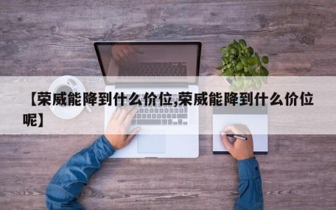 【荣威能降到什么价位,荣威能降到什么价位呢】