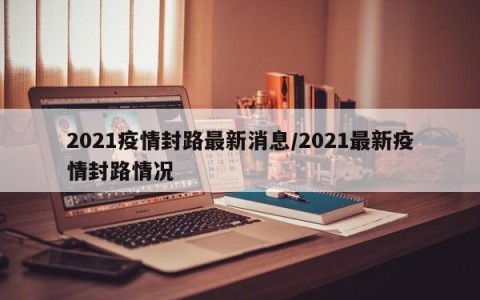 2021疫情封路最新消息/2021最新疫情封路情况