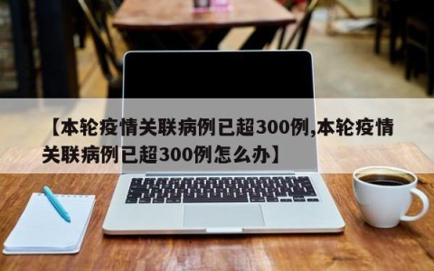 【本轮疫情关联病例已超300例,本轮疫情关联病例已超300例怎么办】
