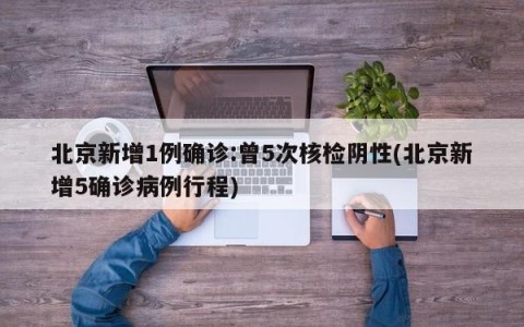 北京新增1例确诊:曾5次核检阴性(北京新增5确诊病例行程)