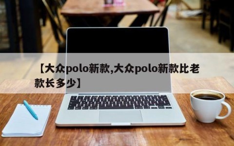 【大众polo新款,大众polo新款比老款长多少】