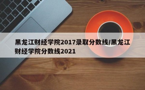黑龙江财经学院2017录取分数线/黑龙江财经学院分数线2021