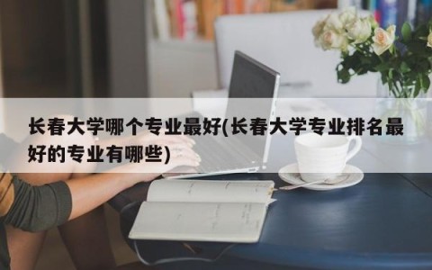 长春大学哪个专业最好(长春大学专业排名最好的专业有哪些)