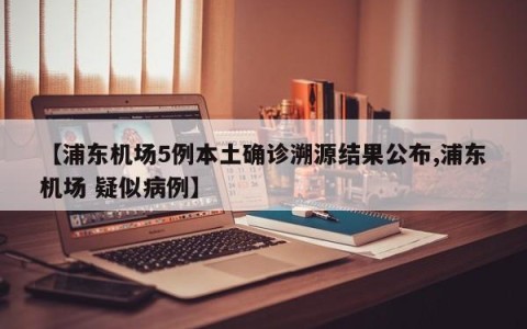【浦东机场5例本土确诊溯源结果公布,浦东机场 疑似病例】