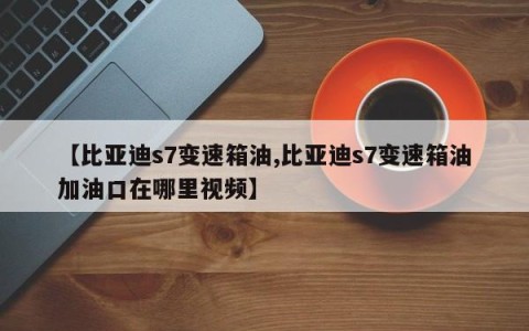 【比亚迪s7变速箱油,比亚迪s7变速箱油加油口在哪里视频】