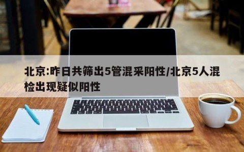 北京:昨日共筛出5管混采阳性/北京5人混检出现疑似阳性