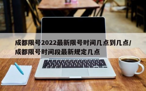 成都限号2022最新限号时间几点到几点/成都限号时间段最新规定几点