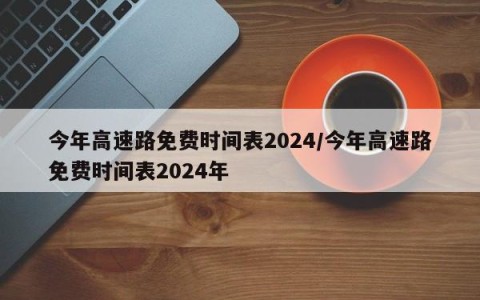今年高速路免费时间表2024/今年高速路免费时间表2024年