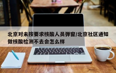 北京对未按要求核酸人员弹窗/北京社区通知做核酸检测不去会怎么样