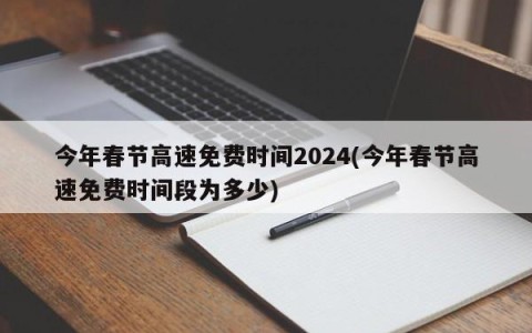 今年春节高速免费时间2024(今年春节高速免费时间段为多少)