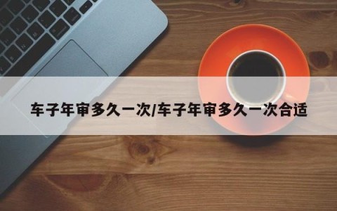 车子年审多久一次/车子年审多久一次合适