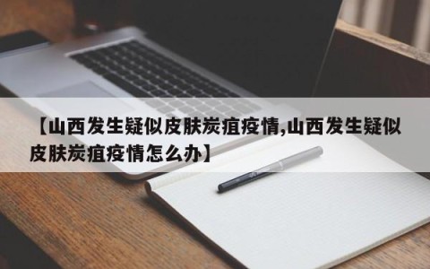 【山西发生疑似皮肤炭疽疫情,山西发生疑似皮肤炭疽疫情怎么办】