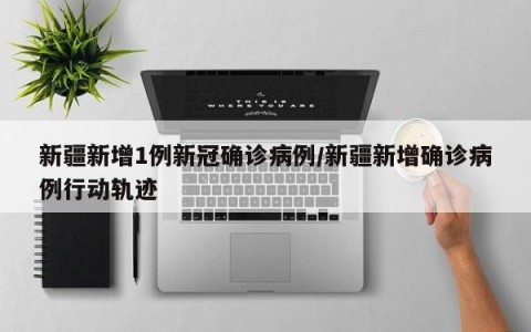 新疆新增1例新冠确诊病例/新疆新增确诊病例行动轨迹