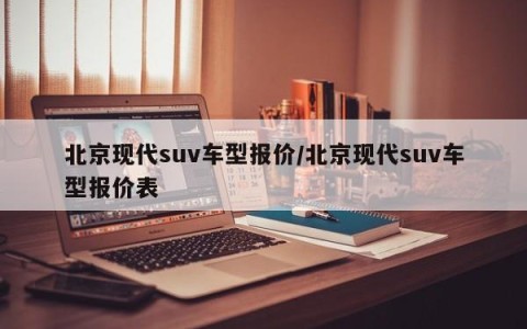 北京现代suv车型报价/北京现代suv车型报价表