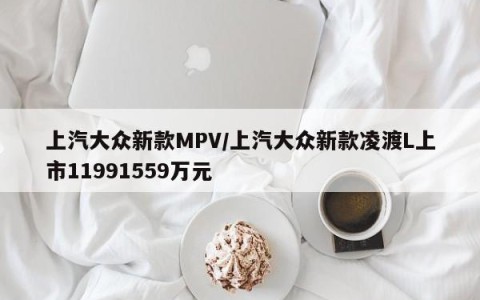 上汽大众新款MPV/上汽大众新款凌渡L上市11991559万元