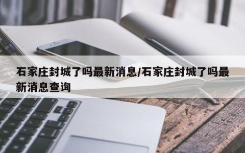 石家庄封城了吗最新消息/石家庄封城了吗最新消息查询
