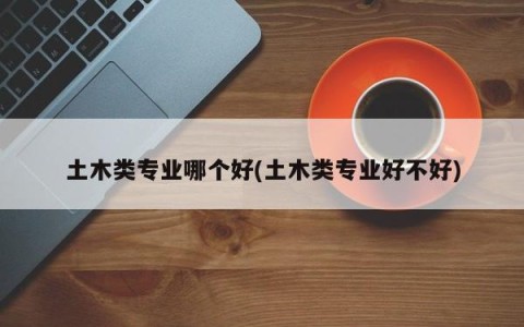 土木类专业哪个好(土木类专业好不好)