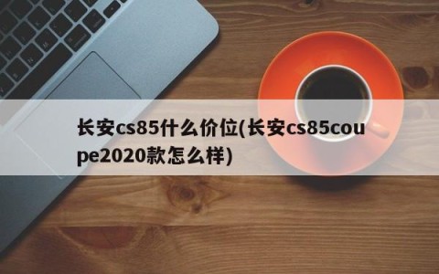 长安cs85什么价位(长安cs85coupe2020款怎么样)