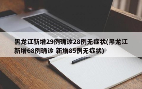 黑龙江新增29例确诊28例无症状(黑龙江新增68例确诊 新增85例无症状)