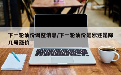 下一轮油价调整消息/下一轮油价是涨还是降几号涨价