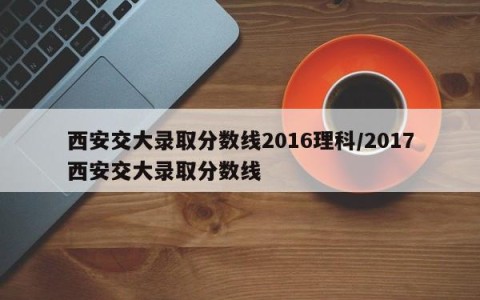 西安交大录取分数线2016理科/2017西安交大录取分数线