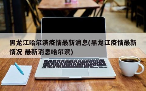黑龙江哈尔滨疫情最新消息(黑龙江疫情最新情况 最新消息哈尔滨)