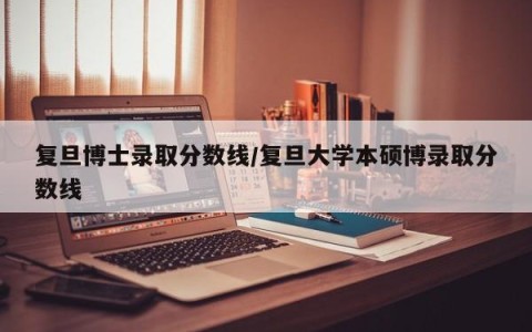 复旦博士录取分数线/复旦大学本硕博录取分数线
