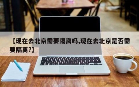 【现在去北京需要隔离吗,现在去北京是否需要隔离?】