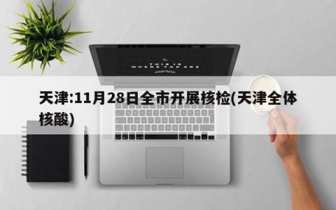 天津:11月28日全市开展核检(天津全体核酸)