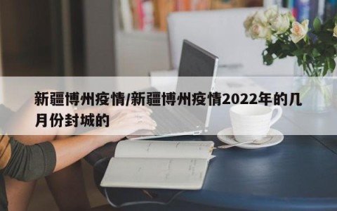 新疆博州疫情/新疆博州疫情2022年的几月份封城的