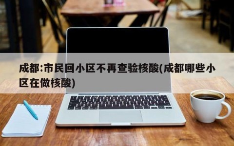 成都:市民回小区不再查验核酸(成都哪些小区在做核酸)