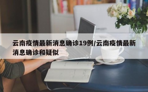 云南疫情最新消息确诊19例/云南疫情最新消息确诊和疑似