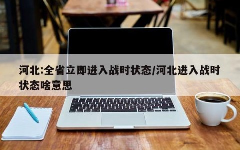 河北:全省立即进入战时状态/河北进入战时状态啥意思