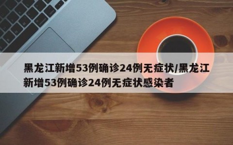 黑龙江新增53例确诊24例无症状/黑龙江新增53例确诊24例无症状感染者