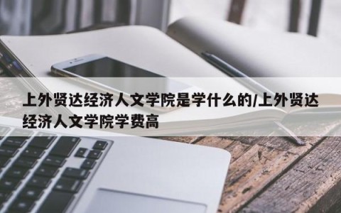 上外贤达经济人文学院是学什么的/上外贤达经济人文学院学费高