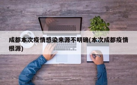 成都本次疫情感染来源不明确(本次成都疫情根源)