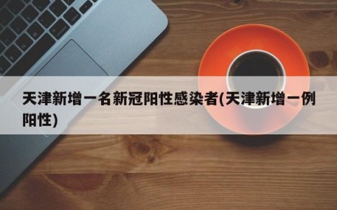 天津新增一名新冠阳性感染者(天津新增一例阳性)